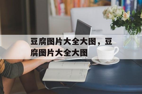 豆腐图片大全大图，豆腐图片大全大图-第1张图片-