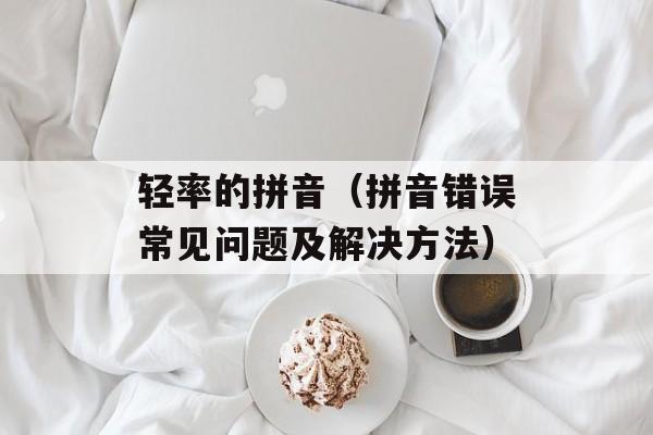 轻率的拼音（拼音错误常见问题及解决方法）-第1张图片-