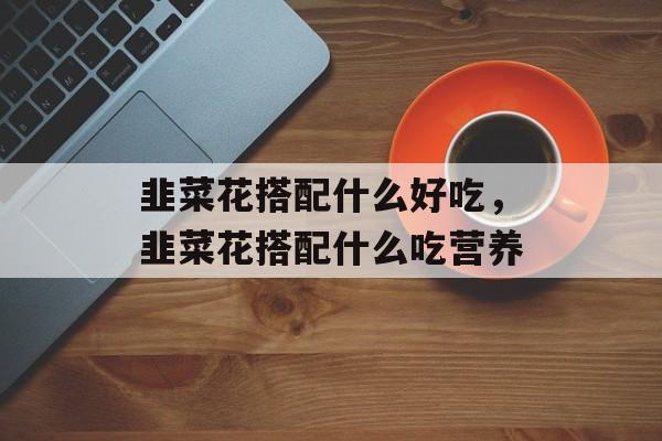 韭菜花搭配什么好吃，韭菜花搭配什么吃营养-第1张图片-