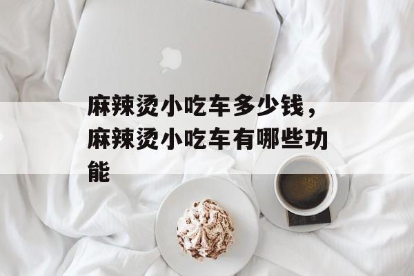 麻辣烫小吃车多少钱，麻辣烫小吃车有哪些功能-第1张图片-