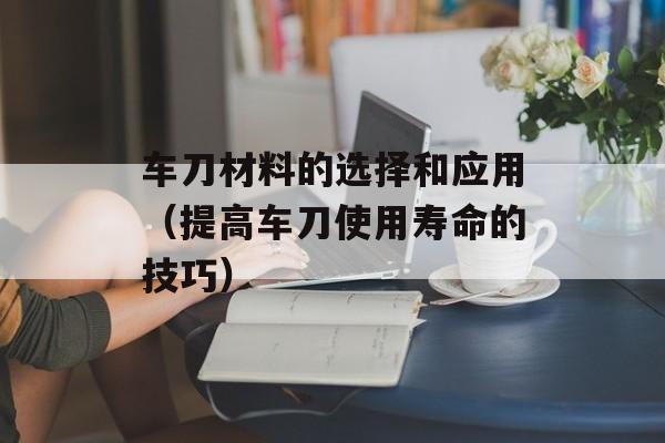 车刀材料的选择和应用（提高车刀使用寿命的技巧）-第1张图片-