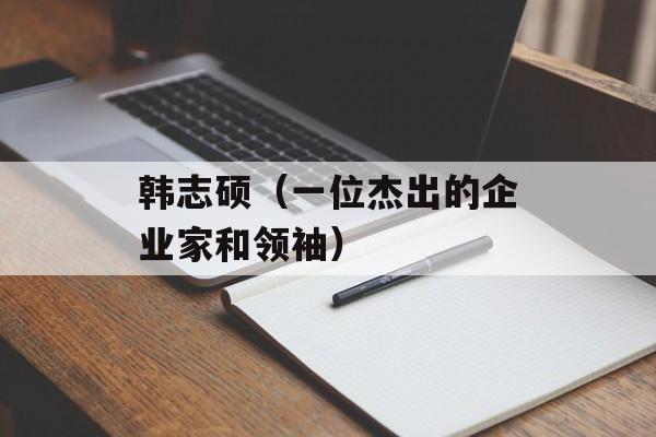 韩志硕（一位杰出的企业家和领袖）-第1张图片-