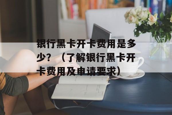 银行黑卡开卡费用是多少？（了解银行黑卡开卡费用及申请要求）-第1张图片-