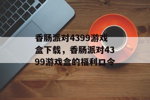 香肠派对4399游戏盒下载，香肠派对4399游戏盒的福利口令-第1张图片-