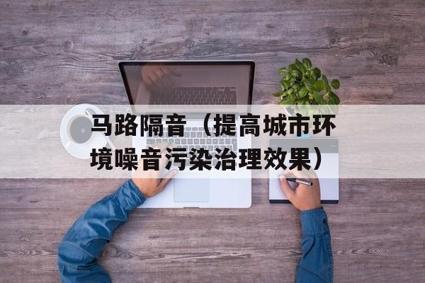 马路隔音（提高城市环境噪音污染治理效果）-第1张图片-