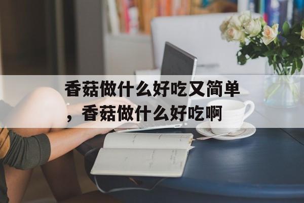 香菇做什么好吃又简单，香菇做什么好吃啊-第1张图片-