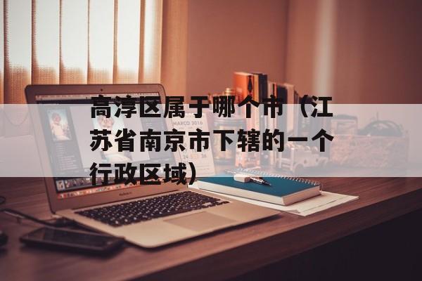 高淳区属于哪个市（江苏省南京市下辖的一个行政区域）-第1张图片-