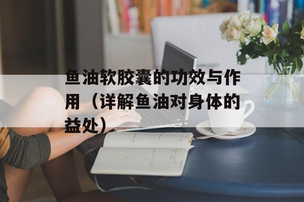 鱼油软胶囊的功效与作用（详解鱼油对身体的益处）-第1张图片-