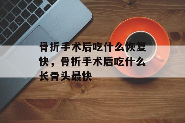 骨折手术后吃什么恢复快，骨折手术后吃什么长骨头最快-第1张图片-