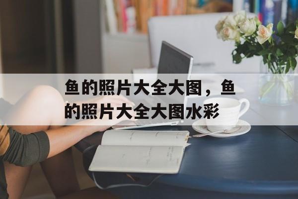 鱼的照片大全大图，鱼的照片大全大图水彩-第1张图片-