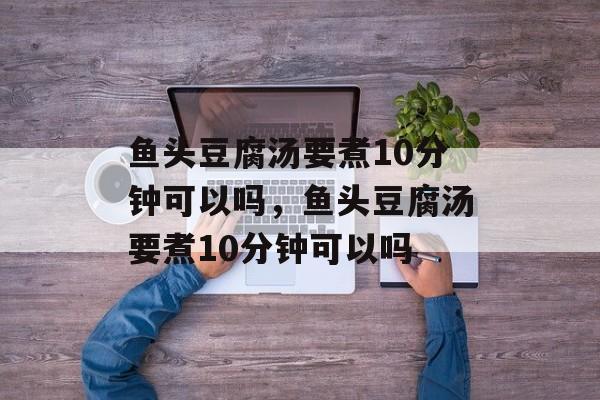 鱼头豆腐汤要煮10分钟可以吗，鱼头豆腐汤要煮10分钟可以吗-第1张图片-