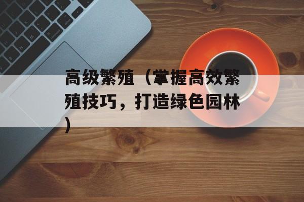 高级繁殖（掌握高效繁殖技巧，打造绿色园林）-第1张图片-