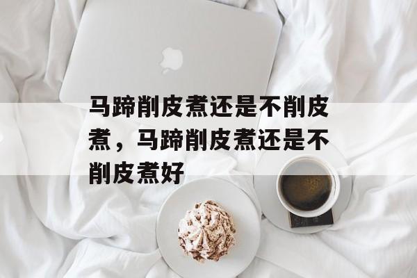 马蹄削皮煮还是不削皮煮，马蹄削皮煮还是不削皮煮好-第1张图片-