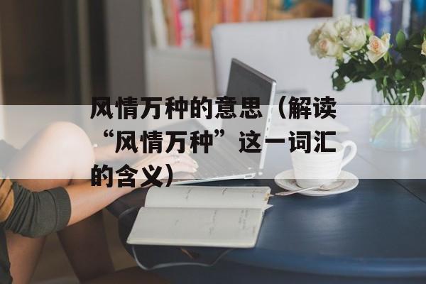 风情万种的意思（解读“风情万种”这一词汇的含义）-第1张图片-