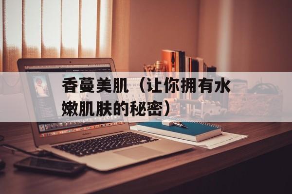 香蔓美肌（让你拥有水嫩肌肤的秘密）-第1张图片-