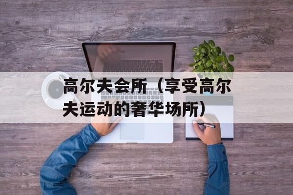 高尔夫会所（享受高尔夫运动的奢华场所）-第1张图片-