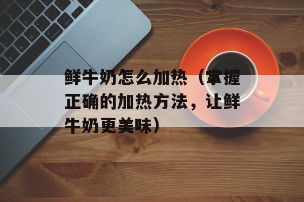 鲜牛奶怎么加热（掌握正确的加热方法，让鲜牛奶更美味）-第1张图片-