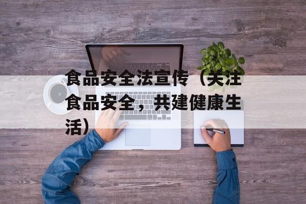 食品安全法宣传（关注食品安全，共建健康生活）-第1张图片-