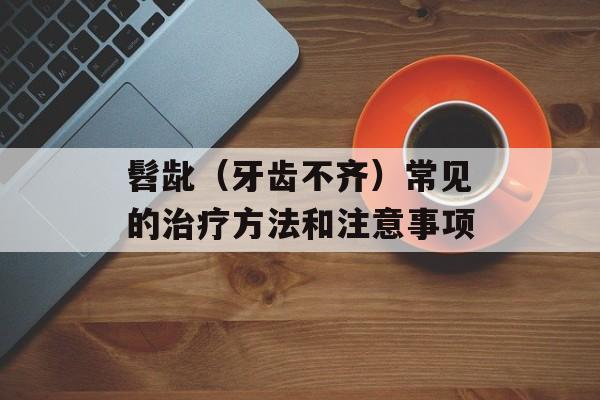 髫龀（牙齿不齐）常见的治疗方法和注意事项-第1张图片-