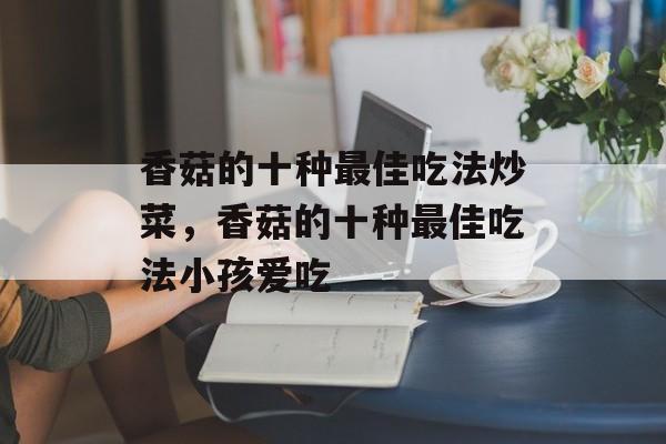 香菇的十种最佳吃法炒菜，香菇的十种最佳吃法小孩爱吃-第1张图片-
