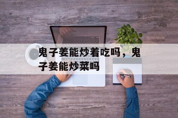 鬼子姜能炒着吃吗，鬼子姜能炒菜吗-第1张图片-