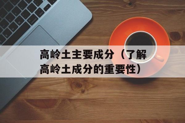 高岭土主要成分（了解高岭土成分的重要性）-第1张图片-