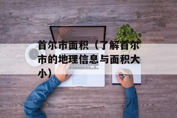 首尔市面积（了解首尔市的地理信息与面积大小）-第1张图片-