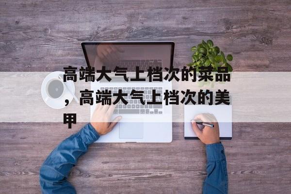 高端大气上档次的菜品，高端大气上档次的美甲-第1张图片-
