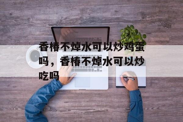 香椿不焯水可以炒鸡蛋吗，香椿不焯水可以炒吃吗-第1张图片-
