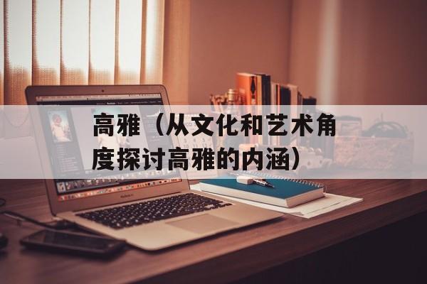 高雅（从文化和艺术角度探讨高雅的内涵）-第1张图片-