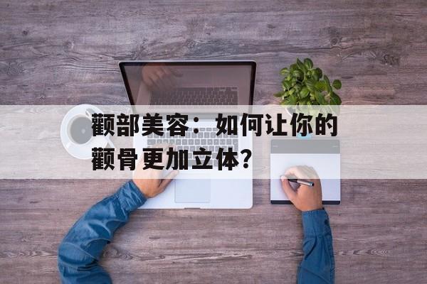 颧部美容：如何让你的颧骨更加立体？-第1张图片-
