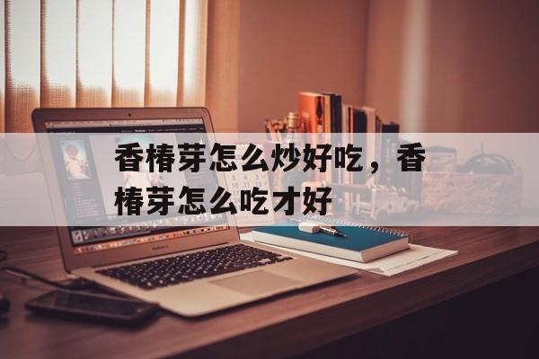 香椿芽怎么炒好吃，香椿芽怎么吃才好-第1张图片-