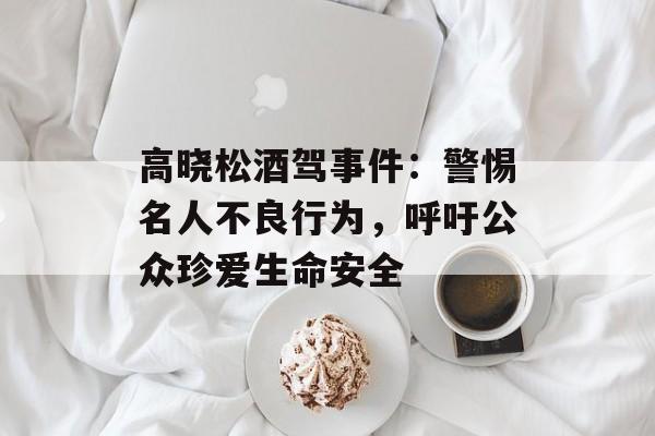高晓松酒驾事件：警惕名人不良行为，呼吁公众珍爱生命安全-第1张图片-