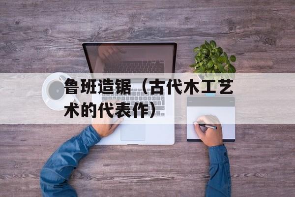鲁班造锯（古代木工艺术的代表作）-第1张图片-