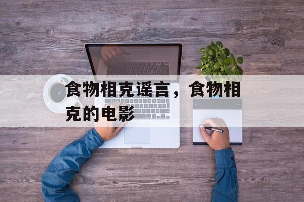 食物相克谣言，食物相克的电影-第1张图片-