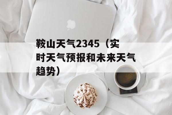 鞍山天气2345（实时天气预报和未来天气趋势）-第1张图片-