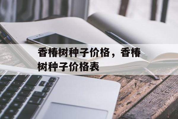 香椿树种子价格，香椿树种子价格表-第1张图片-