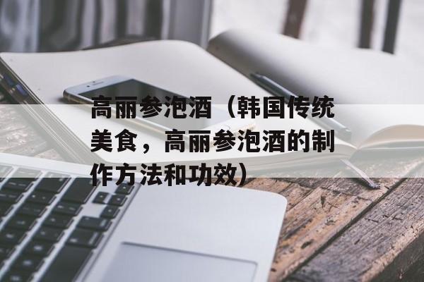 高丽参泡酒（韩国传统美食，高丽参泡酒的制作方法和功效）-第1张图片-