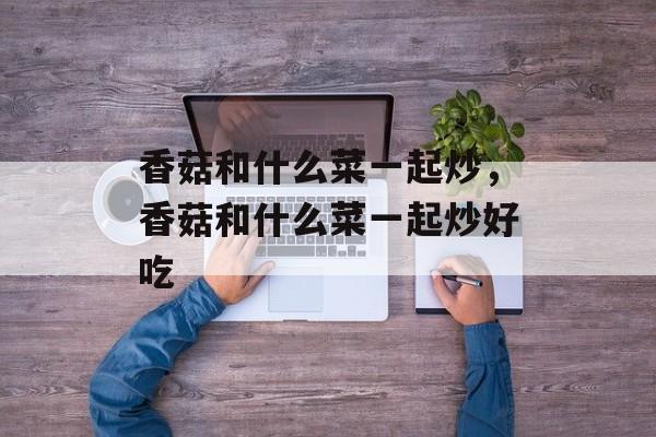 香菇和什么菜一起炒，香菇和什么菜一起炒好吃-第1张图片-