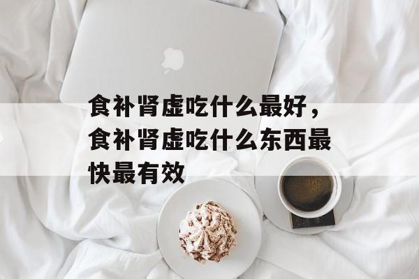 食补肾虚吃什么最好，食补肾虚吃什么东西最快最有效-第1张图片-