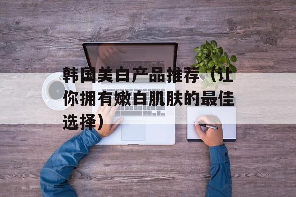 韩国美白产品推荐（让你拥有嫩白肌肤的最佳选择）-第1张图片-