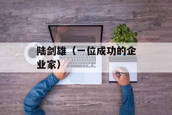 陆剑雄（一位成功的企业家）-第1张图片-