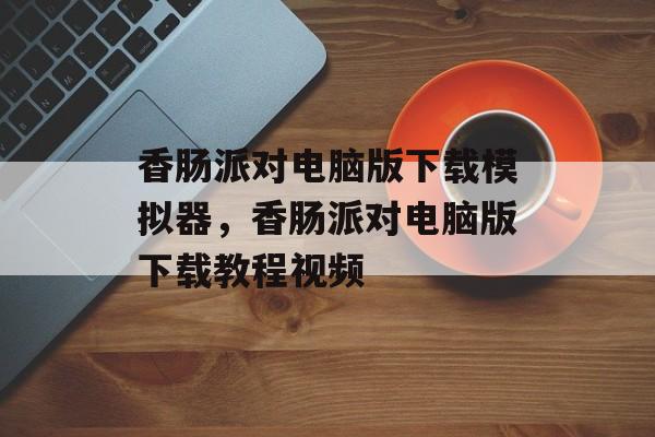 香肠派对电脑版下载模拟器，香肠派对电脑版下载教程视频-第1张图片-