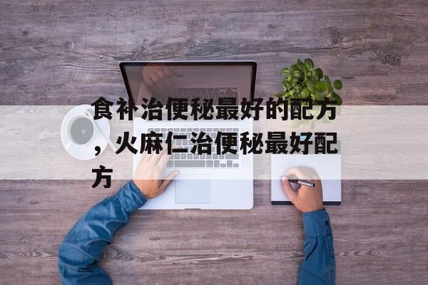 食补治便秘最好的配方，火麻仁治便秘最好配方-第1张图片-