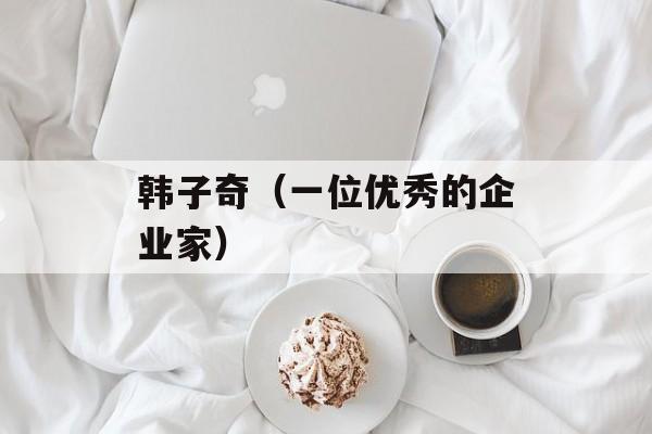 韩子奇（一位优秀的企业家）-第1张图片-