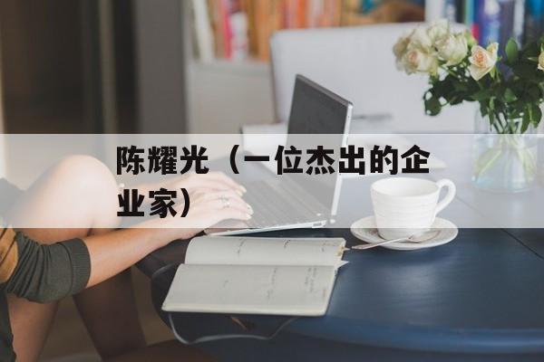 陈耀光（一位杰出的企业家）-第1张图片-