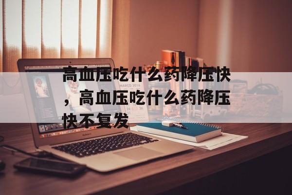 高血压吃什么药降压快，高血压吃什么药降压快不复发-第1张图片-