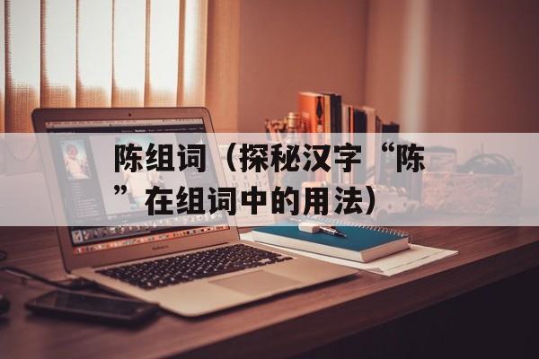 陈组词（探秘汉字“陈”在组词中的用法）-第1张图片-