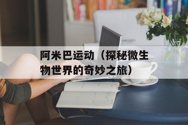 阿米巴运动（探秘微生物世界的奇妙之旅）-第1张图片-