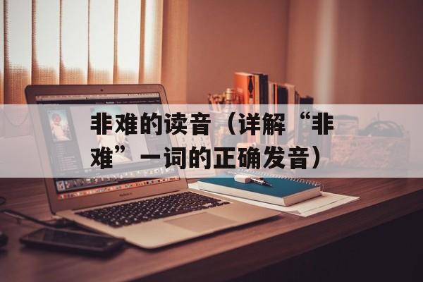 非难的读音（详解“非难”一词的正确发音）-第1张图片-